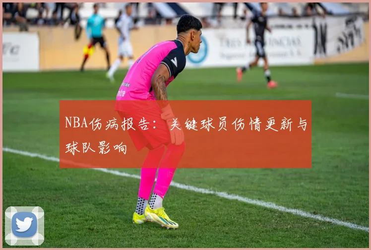 NBA伤病报告:关键球员伤情更新与球队影响