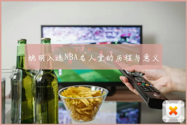 姚明入选NBA名人堂的历程与意义