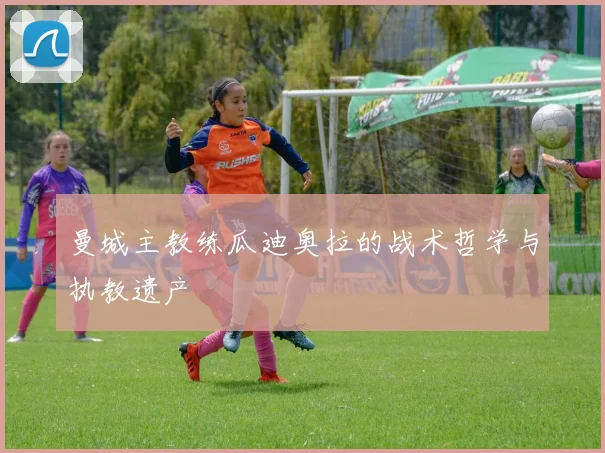 曼城主教练瓜迪奥拉的战术哲学与执教遗产