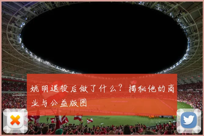 姚明退役后做了什么?揭秘他的商业与公益版图