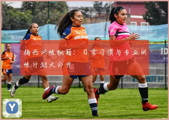 梅西训练秘籍:日常习惯与专业训练计划大公开