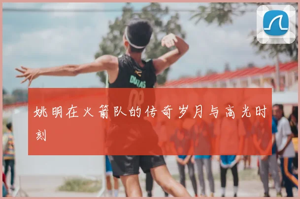 姚明在火箭队的传奇岁月与高光时刻