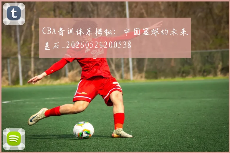 CBA青训体系揭秘：中国篮球的未来基石_20260521200538