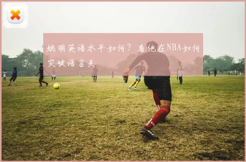 姚明英语水平如何？看他在NBA如何突破语言关