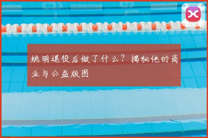 姚明退役后做了什么？揭秘他的商业与公益版图