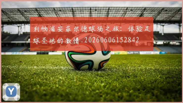 利物浦安菲尔德球场之旅:体验足球圣地的激情_20260606152842