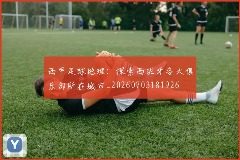 西甲足球地理:探索西班牙各大俱乐部所在城市_20260703181926