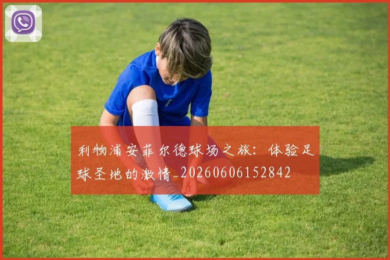 利物浦安菲尔德球场之旅：体验足球圣地的激情_20260606152842