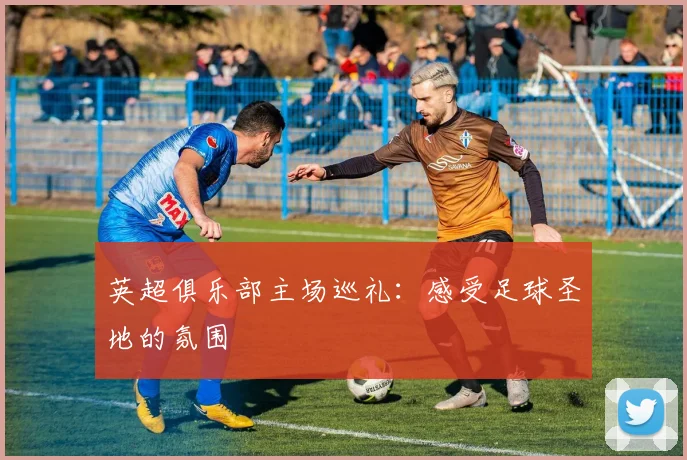 英超俱乐部主场巡礼：感受足球圣地的氛围