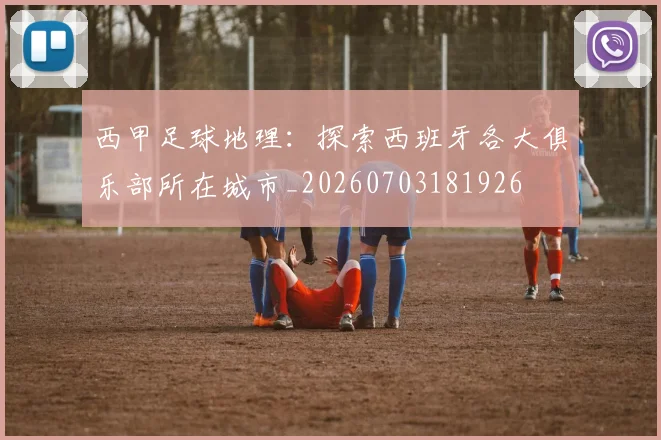 西甲足球地理：探索西班牙各大俱乐部所在城市_20260703181926