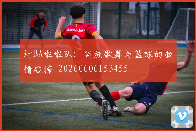 村BA啦啦队：苗族歌舞与篮球的激情碰撞_20260606153455