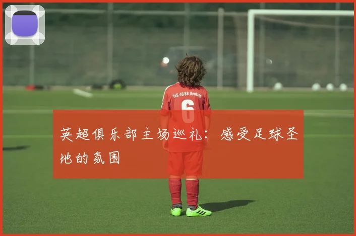 英超俱乐部主场巡礼：感受足球圣地的氛围